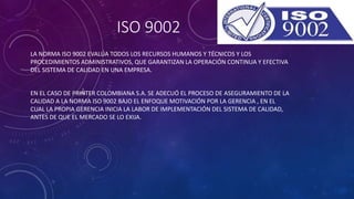 ISO 9002
LA NORMA ISO 9002 EVALÚA TODOS LOS RECURSOS HUMANOS Y TÉCNICOS Y LOS
PROCEDIMIENTOS ADMINISTRATIVOS, QUE GARANTIZAN LA OPERACIÓN CONTINUA Y EFECTIVA
DEL SISTEMA DE CALIDAD EN UNA EMPRESA.
EN EL CASO DE PRINTER COLOMBIANA S.A. SE ADECUÓ EL PROCESO DE ASEGURAMIENTO DE LA
CALIDAD A LA NORMA ISO 9002 BAJO EL ENFOQUE MOTIVACIÓN POR LA GERENCIA , EN EL
CUAL LA PROPIA GERENCIA INICIA LA LABOR DE IMPLEMENTACIÓN DEL SISTEMA DE CALIDAD,
ANTES DE QUE EL MERCADO SE LO EXIJA.
 
