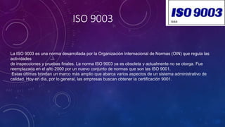 ISO 9003
La ISO 9003 es una norma desarrollada por la Organización Internacional de Normas (OIN) que regula las
actividades
de inspecciones y pruebas finales. La norma ISO 9003 ya es obsoleta y actualmente no se otorga. Fue
reemplazada en el año 2000 por un nuevo conjunto de normas que son las ISO 9001.
Estas últimas brindan un marco más amplio que abarca varios aspectos de un sistema administrativo de
calidad. Hoy en día, por lo general, las empresas buscan obtener la certificación 9001.
 
