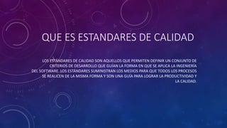 QUE ES ESTANDARES DE CALIDAD
LOS ESTÁNDARES DE CALIDAD SON AQUELLOS QUE PERMITEN DEFINIR UN CONJUNTO DE
CRITERIOS DE DESARROLLO QUE GUÍAN LA FORMA EN QUE SE APLICA LA INGENIERÍA
DEL SOFTWARE. LOS ESTÁNDARES SUMINISTRAN LOS MEDIOS PARA QUE TODOS LOS PROCESOS
SE REALICEN DE LA MISMA FORMA Y SON UNA GUÍA PARA LOGRAR LA PRODUCTIVIDAD Y
LA CALIDAD.
 