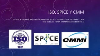 ISO, SPICE Y CMM
ESTOS SON LOS PRINCIPALES ESTÁNDARES APLICADOS AL DESARROLLO DE SOFTWARE Y CADA
UNO DE ELLOS TIENEN DIFERENCIAS VITALES ENTRE SI
 