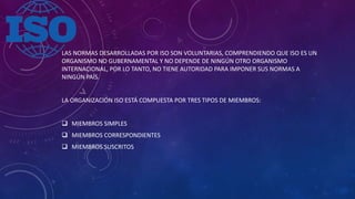 LAS NORMAS DESARROLLADAS POR ISO SON VOLUNTARIAS, COMPRENDIENDO QUE ISO ES UN
ORGANISMO NO GUBERNAMENTAL Y NO DEPENDE DE NINGÚN OTRO ORGANISMO
INTERNACIONAL, POR LO TANTO, NO TIENE AUTORIDAD PARA IMPONER SUS NORMAS A
NINGÚN PAÍS.
LA ORGANIZACIÓN ISO ESTÁ COMPUESTA POR TRES TIPOS DE MIEMBROS:
 MIEMBROS SIMPLES
 MIEMBROS CORRESPONDIENTES
 MIEMBROS SUSCRITOS
 