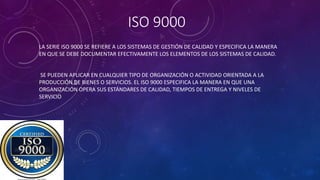 ISO 9000
LA SERIE ISO 9000 SE REFIERE A LOS SISTEMAS DE GESTIÓN DE CALIDAD Y ESPECIFICA LA MANERA
EN QUE SE DEBE DOCUMENTAR EFECTIVAMENTE LOS ELEMENTOS DE LOS SISTEMAS DE CALIDAD.
SE PUEDEN APLICAR EN CUALQUIER TIPO DE ORGANIZACIÓN O ACTIVIDAD ORIENTADA A LA
PRODUCCIÓN DE BIENES O SERVICIOS. EL ISO 9000 ESPECIFICA LA MANERA EN QUE UNA
ORGANIZACIÓN OPERA SUS ESTÁNDARES DE CALIDAD, TIEMPOS DE ENTREGA Y NIVELES DE
SERVICIO
 