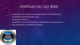 VENTAJAS DEL ISO 9000
• ESTANDARIZA LAS ACTIVIDADES DEL PERSONAL MEDIANTE LA DOCUMENTACIÓN
• INCREMENTA LA SATISFACCIÓN DEL CLIENTE
• DISMINUYE RE-PROCESOS
• INCREMENTA EFICACIA Y/O EFICIENCIA DE LA ORGANIZACIÓN AL LOGRAR OBJETIVOS
• MIDE Y MONITORIZA EL DESEMPEÑO DE PROCESOS
 