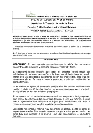 11
MINISTERIO DE CATEQUESIS DE ADULTOS
NIVEL DE CATEQUESIS: ESTÁN EN EL MUNDO
BLOQUE No. 1: Vocación de parte de Dios
Tema No. 2: Obstáculos que impiden el llamado
PRIMERA SESIÓN (Lectura del tema – Doctrina)
Aunque en esta sesión se lee el tema, es importante y necesario que cada miembro de la
Pequeña Comunidad haya tenido durante la semana un mínimo acercamiento a la catequesis,
conociendo de ella su contenido y llevar a la reunión -en el momento de la catequesis-
posibles inquietudes para aclarar oportunamente.
1. Después de finalizar la Oración de Alabanza, se comienza con la lectura de la catequesis
del día.
2. Al terminar la lectura de la catequesis, se aclaran los términos importantes para mayor
comprensión del tema.
VOCABULARIO
HEDONISMO: El punto de vista que sostiene que la satisfacción humana se
encuentra en la búsqueda y posesión del placer material y físico.
El hedonismo radical sostiene que todos los placeres físicos deben ser
satisfechos sin ninguna restricción, mientras que el hedonismo moderado
afirma que las actividades placenteras deben ser moderadas, para que así
aumente el placer. En ambos casos el placer es la principal motivación del
comportamiento.
La fe católica se opone al hedonismo porque mina los valores espirituales de
caridad, justicia, sacrificio y las virtudes morales necesarias para el crecimiento
de la persona en relación con Dios y el prójimo.
El hedonismo es una actitud carente de moral, no porque aprecie algún placer,
sino porque lo antepone a las exigencias del amor a Dios y al prójimo. Es una
actitud egocéntrica que incapacita al sujeto para relacionarse con otros a
menos que sea para explotarlos y satisfacer su afán de placer.
Jesucristo nos enseña valores muy superiores al placer, siendo el amor el
supremo entre ellos. Nos enseña además que para entrar por el camino del
amor hay que negarse a sí mismo. Solo así encontramos la verdadera
felicidad.
 
