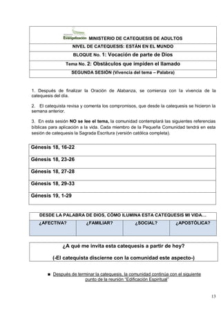 13
MINISTERIO DE CATEQUESIS DE ADULTOS
NIVEL DE CATEQUESIS: ESTÁN EN EL MUNDO
BLOQUE No. 1: Vocación de parte de Dios
Tema No. 2: Obstáculos que impiden el llamado
SEGUNDA SESIÓN (Vivencia del tema – Palabra)
1. Después de finalizar la Oración de Alabanza, se comienza con la vivencia de la
catequesis del día.
2. El catequista revisa y comenta los compromisos, que desde la catequesis se hicieron la
semana anterior.
3. En esta sesión NO se lee el tema, la comunidad contemplará las siguientes referencias
bíblicas para aplicación a la vida. Cada miembro de la Pequeña Comunidad tendrá en esta
sesión de catequesis la Sagrada Escritura (versión católica completa).
Génesis 18, 16-22
Génesis 18, 23-26
Génesis 18, 27-28
Génesis 18, 29-33
Génesis 19, 1-29
DESDE LA PALABRA DE DIOS, CÓMO ILUMINA ESTA CATEQUESIS MI VIDA…
¿AFECTIVA? ¿FAMILIAR? ¿SOCIAL? ¿APOSTÓLICA?
¿A qué me invita esta catequesis a partir de hoy?
(-El catequista discierne con la comunidad este aspecto-)
Después de terminar la catequesis, la comunidad continúa con el siguiente
punto de la reunión ―Edificación Espiritual‖
 
