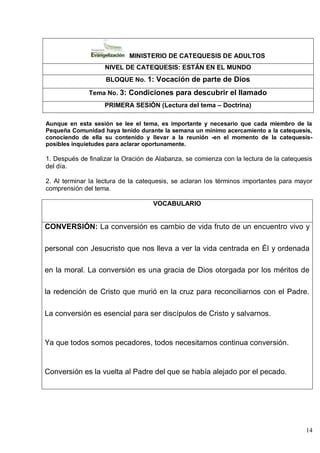 14
MINISTERIO DE CATEQUESIS DE ADULTOS
NIVEL DE CATEQUESIS: ESTÁN EN EL MUNDO
BLOQUE No. 1: Vocación de parte de Dios
Tema No. 3: Condiciones para descubrir el llamado
PRIMERA SESIÓN (Lectura del tema – Doctrina)
Aunque en esta sesión se lee el tema, es importante y necesario que cada miembro de la
Pequeña Comunidad haya tenido durante la semana un mínimo acercamiento a la catequesis,
conociendo de ella su contenido y llevar a la reunión -en el momento de la catequesis-
posibles inquietudes para aclarar oportunamente.
1. Después de finalizar la Oración de Alabanza, se comienza con la lectura de la catequesis
del día.
2. Al terminar la lectura de la catequesis, se aclaran los términos importantes para mayor
comprensión del tema.
VOCABULARIO
CONVERSIÓN: La conversión es cambio de vida fruto de un encuentro vivo y
personal con Jesucristo que nos lleva a ver la vida centrada en Él y ordenada
en la moral. La conversión es una gracia de Dios otorgada por los méritos de
la redención de Cristo que murió en la cruz para reconciliarnos con el Padre.
La conversión es esencial para ser discípulos de Cristo y salvarnos.
Ya que todos somos pecadores, todos necesitamos continua conversión.
Conversión es la vuelta al Padre del que se había alejado por el pecado.
 
