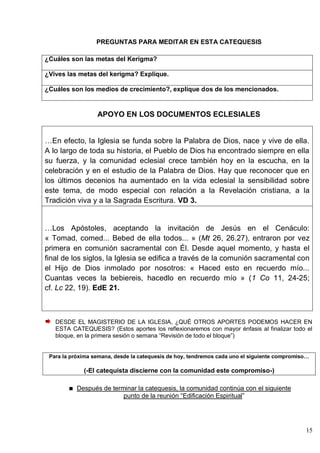 15
PREGUNTAS PARA MEDITAR EN ESTA CATEQUESIS
¿Cuáles son las metas del Kerigma?
¿Vives las metas del kerigma? Explique.
¿Cuáles son los medios de crecimiento?, explique dos de los mencionados.
APOYO EN LOS DOCUMENTOS ECLESIALES
…En efecto, la Iglesia se funda sobre la Palabra de Dios, nace y vive de ella.
A lo largo de toda su historia, el Pueblo de Dios ha encontrado siempre en ella
su fuerza, y la comunidad eclesial crece también hoy en la escucha, en la
celebración y en el estudio de la Palabra de Dios. Hay que reconocer que en
los últimos decenios ha aumentado en la vida eclesial la sensibilidad sobre
este tema, de modo especial con relación a la Revelación cristiana, a la
Tradición viva y a la Sagrada Escritura. VD 3.
…Los Apóstoles, aceptando la invitación de Jesús en el Cenáculo:
« Tomad, comed... Bebed de ella todos... » (Mt 26, 26.27), entraron por vez
primera en comunión sacramental con Él. Desde aquel momento, y hasta el
final de los siglos, la Iglesia se edifica a través de la comunión sacramental con
el Hijo de Dios inmolado por nosotros: « Haced esto en recuerdo mío...
Cuantas veces la bebiereis, hacedlo en recuerdo mío » (1 Co 11, 24-25;
cf. Lc 22, 19). EdE 21.
DESDE EL MAGISTERIO DE LA IGLESIA, ¿QUÉ OTROS APORTES PODEMOS HACER EN
ESTA CATEQUESIS? (Estos aportes los reflexionaremos con mayor énfasis al finalizar todo el
bloque, en la primera sesión o semana ―Revisión de todo el bloque‖)
Para la próxima semana, desde la catequesis de hoy, tendremos cada uno el siguiente compromiso…
(-El catequista discierne con la comunidad este compromiso-)
Después de terminar la catequesis, la comunidad continúa con el siguiente
punto de la reunión ―Edificación Espiritual‖
 