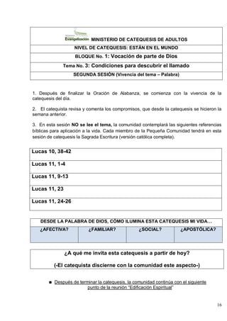 16
MINISTERIO DE CATEQUESIS DE ADULTOS
NIVEL DE CATEQUESIS: ESTÁN EN EL MUNDO
BLOQUE No. 1: Vocación de parte de Dios
Tema No. 3: Condiciones para descubrir el llamado
SEGUNDA SESIÓN (Vivencia del tema – Palabra)
1. Después de finalizar la Oración de Alabanza, se comienza con la vivencia de la
catequesis del día.
2. El catequista revisa y comenta los compromisos, que desde la catequesis se hicieron la
semana anterior.
3. En esta sesión NO se lee el tema, la comunidad contemplará las siguientes referencias
bíblicas para aplicación a la vida. Cada miembro de la Pequeña Comunidad tendrá en esta
sesión de catequesis la Sagrada Escritura (versión católica completa).
Lucas 10, 38-42
Lucas 11, 1-4
Lucas 11, 9-13
Lucas 11, 23
Lucas 11, 24-26
DESDE LA PALABRA DE DIOS, CÓMO ILUMINA ESTA CATEQUESIS MI VIDA…
¿AFECTIVA? ¿FAMILIAR? ¿SOCIAL? ¿APOSTÓLICA?
¿A qué me invita esta catequesis a partir de hoy?
(-El catequista discierne con la comunidad este aspecto-)
Después de terminar la catequesis, la comunidad continúa con el siguiente
punto de la reunión ―Edificación Espiritual‖
 