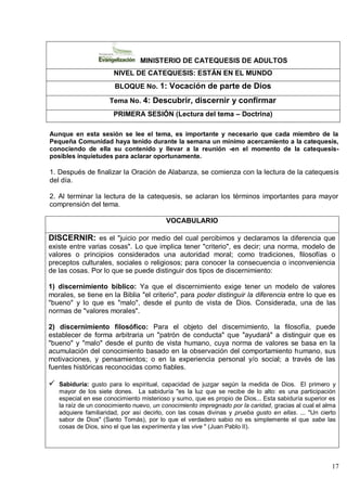 17
MINISTERIO DE CATEQUESIS DE ADULTOS
NIVEL DE CATEQUESIS: ESTÁN EN EL MUNDO
BLOQUE No. 1: Vocación de parte de Dios
Tema No. 4: Descubrir, discernir y confirmar
PRIMERA SESIÓN (Lectura del tema – Doctrina)
Aunque en esta sesión se lee el tema, es importante y necesario que cada miembro de la
Pequeña Comunidad haya tenido durante la semana un mínimo acercamiento a la catequesis,
conociendo de ella su contenido y llevar a la reunión -en el momento de la catequesis-
posibles inquietudes para aclarar oportunamente.
1. Después de finalizar la Oración de Alabanza, se comienza con la lectura de la catequesis
del día.
2. Al terminar la lectura de la catequesis, se aclaran los términos importantes para mayor
comprensión del tema.
VOCABULARIO
DISCERNIR: es el "juicio por medio del cual percibimos y declaramos la diferencia que
existe entre varias cosas". Lo que implica tener "criterio", es decir; una norma, modelo de
valores o principios considerados una autoridad moral; como tradiciones, filosofías o
preceptos culturales, sociales o religiosos; para conocer la consecuencia o inconveniencia
de las cosas. Por lo que se puede distinguir dos tipos de discernimiento:
1) discernimiento bíblico: Ya que el discernimiento exige tener un modelo de valores
morales, se tiene en la Biblia "el criterio", para poder distinguir la diferencia entre lo que es
"bueno" y lo que es "malo", desde el punto de vista de Dios. Considerada, una de las
normas de "valores morales".
2) discernimiento filosófico: Para el objeto del discernimiento, la filosofía, puede
establecer de forma arbitraria un "patrón de conducta" que "ayudará" a distinguir que es
"bueno" y "malo" desde el punto de vista humano, cuya norma de valores se basa en la
acumulación del conocimiento basado en la observación del comportamiento humano, sus
motivaciones, y pensamientos; o en la experiencia personal y/o social; a través de las
fuentes históricas reconocidas como fiables.
 Sabiduría: gusto para lo espiritual, capacidad de juzgar según la medida de Dios. El primero y
mayor de los siete dones. La sabiduría "es la luz que se recibe de lo alto: es una participación
especial en ese conocimiento misterioso y sumo, que es propio de Dios... Esta sabiduría superior es
la raíz de un conocimiento nuevo, un conocimiento impregnado por la caridad, gracias al cual el alma
adquiere familiaridad, por así decirlo, con las cosas divinas y prueba gusto en ellas. ... "Un cierto
sabor de Dios" (Santo Tomás), por lo que el verdadero sabio no es simplemente el que sabe las
cosas de Dios, sino el que las experimenta y las vive " (Juan Pablo II).
 