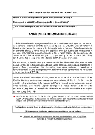 18
PREGUNTAS PARA MEDITAR EN ESTA CATEQUESIS
Desde la Nueva Evangelización, ¿Cuál es tu vocación?, Explique.
En cuanto a la vocación, ¿En qué consiste el discernimiento?
¿Qué función cumple la Pequeña Comunidad en ese discernimiento?
APOYO EN LOS DOCUMENTOS ECLESIALES
… Este discernimiento evangélico se funda en la confianza en el amor de Jesucristo,
que siempre e incansablemente cuida de su Iglesia (cf. Ef 5, 29); Él es el Señor y el
Maestro, piedra angular, centro y fin de toda la historia humana. Este discernimiento
se alimenta a la luz y con la fuerza del Espíritu Santo, que suscita por todas partes y
en toda circunstancia la obediencia de la fe, el valor gozoso del seguimiento de
Jesús, el don de la sabiduría que lo juzga todo y no es juzgada por nadie
(cf. 1 Cor 2, 15); y se apoya en la fidelidad del Padre a sus promesas.
De este modo, la Iglesia sabe que puede afrontar las dificultades y los retos de este
nuevo período de la historia sabiendo que puede asegurar, incluso para el presente y
para el futuro, sacerdotes bien formados, que sean ministros convencidos y
fervorosos de la «nueva evangelización», servidores fieles y generosos de Jesucristo
y de los hombres. PDV 10.
Jesús, al comienzo de su vida pública, después de su bautismo, fue conducido por el
Espíritu Santo al desierto para prepararse a su misión (cf. Mc 1, 12-13) y, con la
oración y el ayuno, discernió la voluntad del Padre y venció las tentaciones de seguir
otros caminos. Ese mismo Espíritu acompañó a Jesús durante toda su vida
(cf. Hch 10,38). Una vez resucitado, comunicó su Espíritu vivificador a los suyos
(cf. Hch 2,33). DA 149.
DESDE EL MAGISTERIO DE LA IGLESIA, ¿QUÉ OTROS APORTES PODEMOS HACER EN
ESTA CATEQUESIS? (Estos aportes los reflexionaremos con mayor énfasis al finalizar todo el
bloque, en la primera sesión o semana ―Revisión de todo el bloque‖)
Para la próxima semana, desde la catequesis de hoy, tendremos cada uno el siguiente compromiso…
(-El catequista discierne con la comunidad este compromiso-)
Después de terminar la catequesis, la comunidad continúa con el siguiente
punto de la reunión ―Edificación Espiritual‖
 