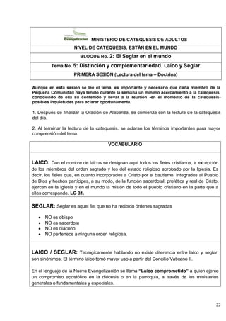 22
MINISTERIO DE CATEQUESIS DE ADULTOS
NIVEL DE CATEQUESIS: ESTÁN EN EL MUNDO
BLOQUE No. 2: El Seglar en el mundo
Tema No. 5: Distinción y complementariedad. Laico y Seglar
PRIMERA SESIÓN (Lectura del tema – Doctrina)
Aunque en esta sesión se lee el tema, es importante y necesario que cada miembro de la
Pequeña Comunidad haya tenido durante la semana un mínimo acercamiento a la catequesis,
conociendo de ella su contenido y llevar a la reunión -en el momento de la catequesis-
posibles inquietudes para aclarar oportunamente.
1. Después de finalizar la Oración de Alabanza, se comienza con la lectura de la catequesis
del día.
2. Al terminar la lectura de la catequesis, se aclaran los términos importantes para mayor
comprensión del tema.
VOCABULARIO
LAICO: Con el nombre de laicos se designan aquí todos los fieles cristianos, a excepción
de los miembros del orden sagrado y los del estado religioso aprobado por la Iglesia. Es
decir, los fieles que, en cuanto incorporados a Cristo por el bautismo, integrados al Pueblo
de Dios y hechos partícipes, a su modo, de la función sacerdotal, profética y real de Cristo,
ejercen en la Iglesia y en el mundo la misión de todo el pueblo cristiano en la parte que a
ellos corresponde. LG 31.
SEGLAR: Seglar es aquel fiel que no ha recibido órdenes sagradas
NO es obispo
NO es sacerdote
NO es diácono
NO pertenece a ninguna orden religiosa.
LAICO / SEGLAR: Teológicamente hablando no existe diferencia entre laico y seglar,
son sinónimos. El término laico tomó mayor uso a partir del Concilio Vaticano II.
En el lenguaje de la Nueva Evangelización se llama “Laico comprometido” a quien ejerce
un compromiso apostólico en la diócesis o en la parroquia, a través de los ministerios
generales o fundamentales y especiales.
 