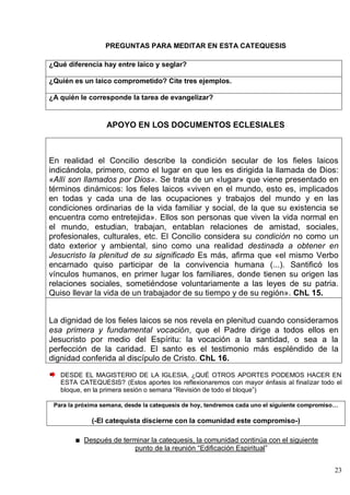 23
PREGUNTAS PARA MEDITAR EN ESTA CATEQUESIS
¿Qué diferencia hay entre laico y seglar?
¿Quién es un laico comprometido? Cite tres ejemplos.
¿A quién le corresponde la tarea de evangelizar?
APOYO EN LOS DOCUMENTOS ECLESIALES
En realidad el Concilio describe la condición secular de los fieles laicos
indicándola, primero, como el lugar en que les es dirigida la llamada de Dios:
«Allí son llamados por Dios». Se trata de un «lugar» que viene presentado en
términos dinámicos: los fieles laicos «viven en el mundo, esto es, implicados
en todas y cada una de las ocupaciones y trabajos del mundo y en las
condiciones ordinarias de la vida familiar y social, de la que su existencia se
encuentra como entretejida». Ellos son personas que viven la vida normal en
el mundo, estudian, trabajan, entablan relaciones de amistad, sociales,
profesionales, culturales, etc. El Concilio considera su condición no como un
dato exterior y ambiental, sino como una realidad destinada a obtener en
Jesucristo la plenitud de su significado Es más, afirma que «el mismo Verbo
encarnado quiso participar de la convivencia humana (...). Santificó los
vínculos humanos, en primer lugar los familiares, donde tienen su origen las
relaciones sociales, sometiéndose voluntariamente a las leyes de su patria.
Quiso llevar la vida de un trabajador de su tiempo y de su región». ChL 15.
La dignidad de los fieles laicos se nos revela en plenitud cuando consideramos
esa primera y fundamental vocación, que el Padre dirige a todos ellos en
Jesucristo por medio del Espíritu: la vocación a la santidad, o sea a la
perfección de la caridad. El santo es el testimonio más espléndido de la
dignidad conferida al discípulo de Cristo. ChL 16.
DESDE EL MAGISTERIO DE LA IGLESIA, ¿QUÉ OTROS APORTES PODEMOS HACER EN
ESTA CATEQUESIS? (Estos aportes los reflexionaremos con mayor énfasis al finalizar todo el
bloque, en la primera sesión o semana ―Revisión de todo el bloque‖)
Para la próxima semana, desde la catequesis de hoy, tendremos cada uno el siguiente compromiso…
(-El catequista discierne con la comunidad este compromiso-)
Después de terminar la catequesis, la comunidad continúa con el siguiente
punto de la reunión ―Edificación Espiritual‖
 