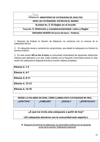 24
MINISTERIO DE CATEQUESIS DE ADULTOS
NIVEL DE CATEQUESIS: ESTÁN EN EL MUNDO
BLOQUE No. 2: El Seglar en el mundo
Tema No. 5: Distinción y complementariedad. Laico y Seglar
SEGUNDA SESIÓN (Vivencia del tema – Palabra)
1. Después de finalizar la Oración de Alabanza, se comienza con la vivencia de la
catequesis del día.
2. El catequista revisa y comenta los compromisos, que desde la catequesis se hicieron la
semana anterior.
3. En esta sesión NO se lee el tema, la comunidad contemplará las siguientes referencias
bíblicas para aplicación a la vida. Cada miembro de la Pequeña Comunidad tendrá en esta
sesión de catequesis la Sagrada Escritura (versión católica completa).
Efesios 4, 1-3
Efesios 4, 4-7
Efesios 4, 8-11
Efesios 4, 12-13
Efesios 4, 14-16
DESDE LA PALABRA DE DIOS, CÓMO ILUMINA ESTA CATEQUESIS MI VIDA…
¿AFECTIVA? ¿FAMILIAR? ¿SOCIAL? ¿APOSTÓLICA?
¿A qué me invita esta catequesis a partir de hoy?
(-El catequista discierne con la comunidad este aspecto-)
Después de terminar la catequesis, la comunidad continúa con el siguiente
punto de la reunión ―Edificación Espiritual‖
 