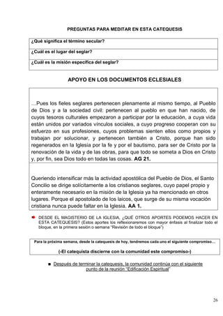 26
PREGUNTAS PARA MEDITAR EN ESTA CATEQUESIS
¿Qué significa el término secular?
¿Cuál es el lugar del seglar?
¿Cuál es la misión específica del seglar?
APOYO EN LOS DOCUMENTOS ECLESIALES
…Pues los fieles seglares pertenecen plenamente al mismo tiempo, al Pueblo
de Dios y a la sociedad civil: pertenecen al pueblo en que han nacido, de
cuyos tesoros culturales empezaron a participar por la educación, a cuya vida
están unidos por variados vínculos sociales, a cuyo progreso cooperan con su
esfuerzo en sus profesiones, cuyos problemas sienten ellos como propios y
trabajan por solucionar, y pertenecen también a Cristo, porque han sido
regenerados en la Iglesia por la fe y por el bautismo, para ser de Cristo por la
renovación de la vida y de las obras, para que todo se someta a Dios en Cristo
y, por fin, sea Dios todo en todas las cosas. AG 21.
Queriendo intensificar más la actividad apostólica del Pueblo de Dios, el Santo
Concilio se dirige solícitamente a los cristianos seglares, cuyo papel propio y
enteramente necesario en la misión de la Iglesia ya ha mencionado en otros
lugares. Porque el apostolado de los laicos, que surge de su misma vocación
cristiana nunca puede faltar en la Iglesia. AA 1.
DESDE EL MAGISTERIO DE LA IGLESIA, ¿QUÉ OTROS APORTES PODEMOS HACER EN
ESTA CATEQUESIS? (Estos aportes los reflexionaremos con mayor énfasis al finalizar todo el
bloque, en la primera sesión o semana ―Revisión de todo el bloque‖)
Para la próxima semana, desde la catequesis de hoy, tendremos cada uno el siguiente compromiso…
(-El catequista discierne con la comunidad este compromiso-)
Después de terminar la catequesis, la comunidad continúa con el siguiente
punto de la reunión ―Edificación Espiritual‖
 