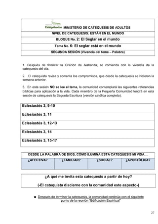 27
MINISTERIO DE CATEQUESIS DE ADULTOS
NIVEL DE CATEQUESIS: ESTÁN EN EL MUNDO
BLOQUE No. 2: El Seglar en el mundo
Tema No. 6: El seglar está en el mundo
SEGUNDA SESIÓN (Vivencia del tema – Palabra)
1. Después de finalizar la Oración de Alabanza, se comienza con la vivencia de la
catequesis del día.
2. El catequista revisa y comenta los compromisos, que desde la catequesis se hicieron la
semana anterior.
3. En esta sesión NO se lee el tema, la comunidad contemplará las siguientes referencias
bíblicas para aplicación a la vida. Cada miembro de la Pequeña Comunidad tendrá en esta
sesión de catequesis la Sagrada Escritura (versión católica completa).
Eclesiastés 3, 9-10
Eclesiastés 3, 11
Eclesiastés 3, 12-13
Eclesiastés 3, 14
Eclesiastés 3, 15-17
DESDE LA PALABRA DE DIOS, CÓMO ILUMINA ESTA CATEQUESIS MI VIDA…
¿AFECTIVA? ¿FAMILIAR? ¿SOCIAL? ¿APOSTÓLICA?
¿A qué me invita esta catequesis a partir de hoy?
(-El catequista discierne con la comunidad este aspecto-)
Después de terminar la catequesis, la comunidad continúa con el siguiente
punto de la reunión ―Edificación Espiritual‖
 