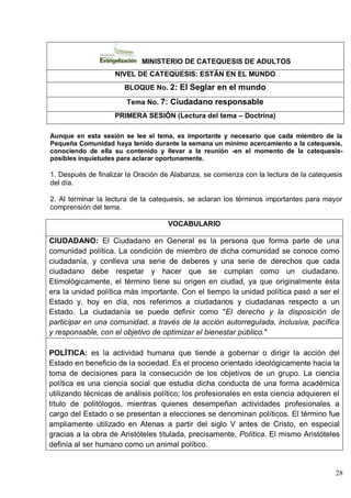28
MINISTERIO DE CATEQUESIS DE ADULTOS
NIVEL DE CATEQUESIS: ESTÁN EN EL MUNDO
BLOQUE No. 2: El Seglar en el mundo
Tema No. 7: Ciudadano responsable
PRIMERA SESIÓN (Lectura del tema – Doctrina)
Aunque en esta sesión se lee el tema, es importante y necesario que cada miembro de la
Pequeña Comunidad haya tenido durante la semana un mínimo acercamiento a la catequesis,
conociendo de ella su contenido y llevar a la reunión -en el momento de la catequesis-
posibles inquietudes para aclarar oportunamente.
1. Después de finalizar la Oración de Alabanza, se comienza con la lectura de la catequesis
del día.
2. Al terminar la lectura de la catequesis, se aclaran los términos importantes para mayor
comprensión del tema.
VOCABULARIO
CIUDADANO: El Ciudadano en General es la persona que forma parte de una
comunidad política. La condición de miembro de dicha comunidad se conoce como
ciudadanía, y conlleva una serie de deberes y una serie de derechos que cada
ciudadano debe respetar y hacer que se cumplan como un ciudadano.
Etimológicamente, el término tiene su origen en ciudad, ya que originalmente ésta
era la unidad política más importante. Con el tiempo la unidad política pasó a ser el
Estado y, hoy en día, nos referimos a ciudadanos y ciudadanas respecto a un
Estado. La ciudadanía se puede definir como "El derecho y la disposición de
participar en una comunidad, a través de la acción autorregulada, inclusiva, pacífica
y responsable, con el objetivo de optimizar el bienestar público."
POLÍTICA: es la actividad humana que tiende a gobernar o dirigir la acción del
Estado en beneficio de la sociedad. Es el proceso orientado ideológicamente hacia la
toma de decisiones para la consecución de los objetivos de un grupo. La ciencia
política es una ciencia social que estudia dicha conducta de una forma académica
utilizando técnicas de análisis político; los profesionales en esta ciencia adquieren el
título de politólogos, mientras quienes desempeñan actividades profesionales a
cargo del Estado o se presentan a elecciones se denominan políticos. El término fue
ampliamente utilizado en Atenas a partir del siglo V antes de Cristo, en especial
gracias a la obra de Aristóteles titulada, precisamente, Política. El mismo Aristóteles
definía al ser humano como un animal político.
 