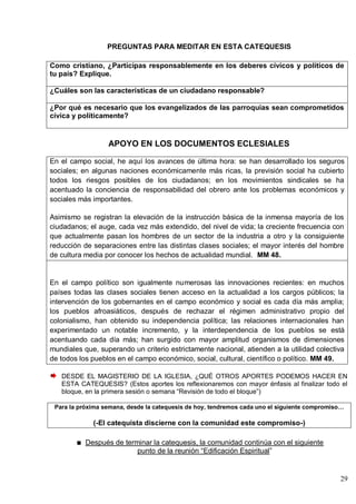 29
PREGUNTAS PARA MEDITAR EN ESTA CATEQUESIS
Como cristiano, ¿Participas responsablemente en los deberes cívicos y políticos de
tu país? Explique.
¿Cuáles son las características de un ciudadano responsable?
¿Por qué es necesario que los evangelizados de las parroquias sean comprometidos
cívica y políticamente?
APOYO EN LOS DOCUMENTOS ECLESIALES
En el campo social, he aquí los avances de última hora: se han desarrollado los seguros
sociales; en algunas naciones económicamente más ricas, la previsión social ha cubierto
todos los riesgos posibles de los ciudadanos; en los movimientos sindicales se ha
acentuado la conciencia de responsabilidad del obrero ante los problemas económicos y
sociales más importantes.
Asimismo se registran la elevación de la instrucción básica de la inmensa mayoría de los
ciudadanos; el auge, cada vez más extendido, del nivel de vida; la creciente frecuencia con
que actualmente pasan los hombres de un sector de la industria a otro y la consiguiente
reducción de separaciones entre las distintas clases sociales; el mayor interés del hombre
de cultura media por conocer los hechos de actualidad mundial. MM 48.
En el campo político son igualmente numerosas las innovaciones recientes: en muchos
países todas las clases sociales tienen acceso en la actualidad a los cargos públicos; la
intervención de los gobernantes en el campo económico y social es cada día más amplia;
los pueblos afroasiáticos, después de rechazar el régimen administrativo propio del
colonialismo, han obtenido su independencia política; las relaciones internacionales han
experimentado un notable incremento, y la interdependencia de los pueblos se está
acentuando cada día más; han surgido con mayor amplitud organismos de dimensiones
mundiales que, superando un criterio estrictamente nacional, atienden a la utilidad colectiva
de todos los pueblos en el campo económico, social, cultural, científico o político. MM 49.
DESDE EL MAGISTERIO DE LA IGLESIA, ¿QUÉ OTROS APORTES PODEMOS HACER EN
ESTA CATEQUESIS? (Estos aportes los reflexionaremos con mayor énfasis al finalizar todo el
bloque, en la primera sesión o semana ―Revisión de todo el bloque‖)
Para la próxima semana, desde la catequesis de hoy, tendremos cada uno el siguiente compromiso…
(-El catequista discierne con la comunidad este compromiso-)
Después de terminar la catequesis, la comunidad continúa con el siguiente
punto de la reunión ―Edificación Espiritual‖
 