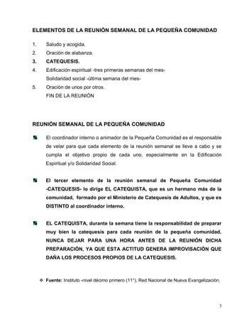 3
ELEMENTOS DE LA REUNIÓN SEMANAL DE LA PEQUEÑA COMUNIDAD
1. Saludo y acogida.
2. Oración de alabanza.
3. CATEQUESIS.
4. Edificación espiritual -tres primeras semanas del mes-
Solidaridad social -última semana del mes-
5. Oración de unos por otros.
FIN DE LA REUNIÓN
REUNIÓN SEMANAL DE LA PEQUEÑA COMUNIDAD
El coordinador interno o animador de la Pequeña Comunidad es el responsable
de velar para que cada elemento de la reunión semanal se lleve a cabo y se
cumpla el objetivo propio de cada uno, especialmente en la Edificación
Espiritual y/o Solidaridad Social.
El tercer elemento de la reunión semanal de Pequeña Comunidad
-CATEQUESIS- lo dirige EL CATEQUISTA, que es un hermano más de la
comunidad, formado por el Ministerio de Catequesis de Adultos, y que es
DISTINTO al coordinador interno.
EL CATEQUISTA, durante la semana tiene la responsabilidad de preparar
muy bien la catequesis para cada reunión de la pequeña comunidad,
NUNCA DEJAR PARA UNA HORA ANTES DE LA REUNIÓN DICHA
PREPARACIÓN, YA QUE ESTA ACTITUD GENERA IMPROVISACIÓN QUE
DAÑA LOS PROCESOS PROPIOS DE LA CATEQUESIS.
 Fuente: Instituto -nivel décimo primero (11°), Red Nacional de Nueva Evangelización.
 