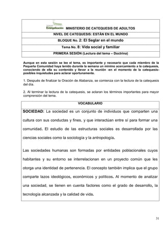 31
MINISTERIO DE CATEQUESIS DE ADULTOS
NIVEL DE CATEQUESIS: ESTÁN EN EL MUNDO
BLOQUE No. 2: El Seglar en el mundo
Tema No. 8: Vida social y familiar
PRIMERA SESIÓN (Lectura del tema – Doctrina)
Aunque en esta sesión se lee el tema, es importante y necesario que cada miembro de la
Pequeña Comunidad haya tenido durante la semana un mínimo acercamiento a la catequesis,
conociendo de ella su contenido y llevar a la reunión -en el momento de la catequesis-
posibles inquietudes para aclarar oportunamente.
1. Después de finalizar la Oración de Alabanza, se comienza con la lectura de la catequesis
del día.
2. Al terminar la lectura de la catequesis, se aclaran los términos importantes para mayor
comprensión del tema.
VOCABULARIO
SOCIEDAD: La sociedad es un conjunto de individuos que comparten una
cultura con sus conductas y fines, y que interactúan entre sí para formar una
comunidad. El estudio de las estructuras sociales es desarrollada por las
ciencias sociales como la sociología y la antropología.
Las sociedades humanas son formadas por entidades poblacionales cuyos
habitantes y su entorno se interrelacionan en un proyecto común que les
otorga una identidad de pertenencia. El concepto también implica que el grupo
comparte lazos ideológicos, económicos y políticos. Al momento de analizar
una sociedad, se tienen en cuenta factores como el grado de desarrollo, la
tecnología alcanzada y la calidad de vida.
 