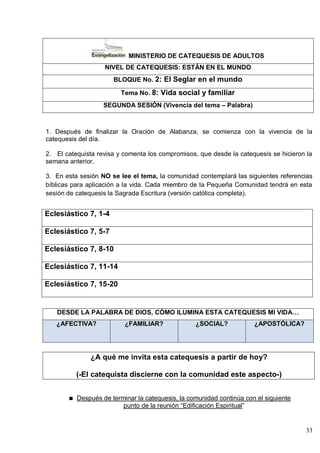 33
MINISTERIO DE CATEQUESIS DE ADULTOS
NIVEL DE CATEQUESIS: ESTÁN EN EL MUNDO
BLOQUE No. 2: El Seglar en el mundo
Tema No. 8: Vida social y familiar
SEGUNDA SESIÓN (Vivencia del tema – Palabra)
1. Después de finalizar la Oración de Alabanza, se comienza con la vivencia de la
catequesis del día.
2. El catequista revisa y comenta los compromisos, que desde la catequesis se hicieron la
semana anterior.
3. En esta sesión NO se lee el tema, la comunidad contemplará las siguientes referencias
bíblicas para aplicación a la vida. Cada miembro de la Pequeña Comunidad tendrá en esta
sesión de catequesis la Sagrada Escritura (versión católica completa).
Eclesiástico 7, 1-4
Eclesiástico 7, 5-7
Eclesiástico 7, 8-10
Eclesiástico 7, 11-14
Eclesiástico 7, 15-20
DESDE LA PALABRA DE DIOS, CÓMO ILUMINA ESTA CATEQUESIS MI VIDA…
¿AFECTIVA? ¿FAMILIAR? ¿SOCIAL? ¿APOSTÓLICA?
¿A qué me invita esta catequesis a partir de hoy?
(-El catequista discierne con la comunidad este aspecto-)
Después de terminar la catequesis, la comunidad continúa con el siguiente
punto de la reunión ―Edificación Espiritual‖
 