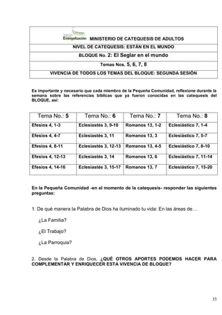 35
MINISTERIO DE CATEQUESIS DE ADULTOS
NIVEL DE CATEQUESIS: ESTÁN EN EL MUNDO
BLOQUE No. 2: El Seglar en el mundo
Temas Nos. 5, 6, 7, 8
VIVENCIA DE TODOS LOS TEMAS DEL BLOQUE: SEGUNDA SESIÓN
Es importante y necesario que cada miembro de la Pequeña Comunidad, reflexione durante la
semana sobre las referencias bíblicas que ya fueron conocidas en las catequesis del
BLOQUE, así:
Tema No.: 5 Tema No.: 6 Tema No.: 7 Tema No.: 8
Efesios 4, 1-3 Eclesiastés 3, 9-10 Romanos 13, 1-2 Eclesiástico 7, 1-4
Efesios 4, 4-7 Eclesiastés 3, 11 Romanos 13, 3 Eclesiástico 7, 5-7
Efesios 4, 8-11 Eclesiastés 3, 12-13 Romanos 13, 4-5 Eclesiástico 7, 8-10
Efesios 4, 12-13 Eclesiastés 3, 14 Romanos 13, 6 Eclesiástico 7, 11-14
Efesios 4, 14-16 Eclesiastés 3, 15-17 Romanos 13, 7 Eclesiástico 7, 15-20
En la Pequeña Comunidad -en el momento de la catequesis- responder las siguientes
preguntas:
1. De qué manera la Palabra de Dios ha iluminado tu vida: En las áreas de…
¿La Familia?
¿El Trabajo?
¿La Parroquia?
2. Desde la Palabra de Dios, ¿QUÉ OTROS APORTES PODEMOS HACER PARA
COMPLEMENTAR Y ENRIQUECER ESTA VIVENCIA DE BLOQUE?
 