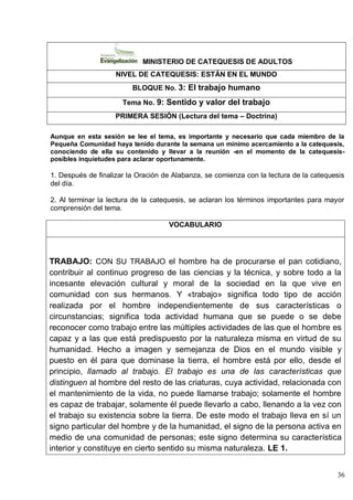 36
MINISTERIO DE CATEQUESIS DE ADULTOS
NIVEL DE CATEQUESIS: ESTÁN EN EL MUNDO
BLOQUE No. 3: El trabajo humano
Tema No. 9: Sentido y valor del trabajo
PRIMERA SESIÓN (Lectura del tema – Doctrina)
Aunque en esta sesión se lee el tema, es importante y necesario que cada miembro de la
Pequeña Comunidad haya tenido durante la semana un mínimo acercamiento a la catequesis,
conociendo de ella su contenido y llevar a la reunión -en el momento de la catequesis-
posibles inquietudes para aclarar oportunamente.
1. Después de finalizar la Oración de Alabanza, se comienza con la lectura de la catequesis
del día.
2. Al terminar la lectura de la catequesis, se aclaran los términos importantes para mayor
comprensión del tema.
VOCABULARIO
TRABAJO: CON SU TRABAJO el hombre ha de procurarse el pan cotidiano,
contribuir al continuo progreso de las ciencias y la técnica, y sobre todo a la
incesante elevación cultural y moral de la sociedad en la que vive en
comunidad con sus hermanos. Y «trabajo» significa todo tipo de acción
realizada por el hombre independientemente de sus características o
circunstancias; significa toda actividad humana que se puede o se debe
reconocer como trabajo entre las múltiples actividades de las que el hombre es
capaz y a las que está predispuesto por la naturaleza misma en virtud de su
humanidad. Hecho a imagen y semejanza de Dios en el mundo visible y
puesto en él para que dominase la tierra, el hombre está por ello, desde el
principio, llamado al trabajo. El trabajo es una de las características que
distinguen al hombre del resto de las criaturas, cuya actividad, relacionada con
el mantenimiento de la vida, no puede llamarse trabajo; solamente el hombre
es capaz de trabajar, solamente él puede llevarlo a cabo, llenando a la vez con
el trabajo su existencia sobre la tierra. De este modo el trabajo lleva en sí un
signo particular del hombre y de la humanidad, el signo de la persona activa en
medio de una comunidad de personas; este signo determina su característica
interior y constituye en cierto sentido su misma naturaleza. LE 1.
 