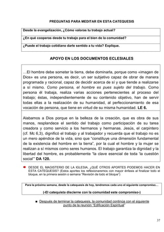 37
PREGUNTAS PARA MEDITAR EN ESTA CATEQUESIS
Desde la evangelización, ¿Cómo valoras tu trabajo actual?
¿En qué cooperas desde tu trabajo para el bien de la comunidad?
¿Puede el trabajo cotidiano darle sentido a tu vida? Explique.
APOYO EN LOS DOCUMENTOS ECLESIALES
…El hombre debe someter la tierra, debe dominarla, porque como «imagen de
Dios» es una persona, es decir, un ser subjetivo capaz de obrar de manera
programada y racional, capaz de decidir acerca de sí y que tiende a realizarse
a sí mismo. Como persona, el hombre es pues sujeto del trabajo. Como
persona él trabaja, realiza varias acciones pertenecientes al proceso del
trabajo; éstas, independientemente de su contenido objetivo, han de servir
todas ellas a la realización de su humanidad, al perfeccionamiento de esa
vocación de persona, que tiene en virtud de su misma humanidad. LE 6.
Alabamos a Dios porque en la belleza de la creación, que es obra de sus
manos, resplandece el sentido del trabajo como participación de su tarea
creadora y como servicio a los hermanos y hermanas. Jesús, el carpintero
(cf. Mc 6,3), dignificó el trabajo y al trabajador y recuerda que el trabajo no es
un mero apéndice de la vida, sino que ―constituye una dimensión fundamental
de la existencia del hombre en la tierra‖, por la cual el hombre y la mujer se
realizan a sí mismos como seres humanos. El trabajo garantiza la dignidad y la
libertad del hombre, es probablemente ―la clave esencial de toda ‗la cuestión
social‘‖ DA 120.
DESDE EL MAGISTERIO DE LA IGLESIA, ¿QUÉ OTROS APORTES PODEMOS HACER EN
ESTA CATEQUESIS? (Estos aportes los reflexionaremos con mayor énfasis al finalizar todo el
bloque, en la primera sesión o semana ―Revisión de todo el bloque‖)
Para la próxima semana, desde la catequesis de hoy, tendremos cada uno el siguiente compromiso…
(-El catequista discierne con la comunidad este compromiso-)
Después de terminar la catequesis, la comunidad continúa con el siguiente
punto de la reunión ―Edificación Espiritual‖
 