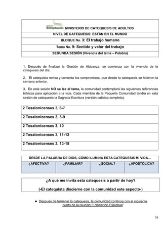 38
MINISTERIO DE CATEQUESIS DE ADULTOS
NIVEL DE CATEQUESIS: ESTÁN EN EL MUNDO
BLOQUE No. 3: El trabajo humano
Tema No. 9: Sentido y valor del trabajo
SEGUNDA SESIÓN (Vivencia del tema – Palabra)
1. Después de finalizar la Oración de Alabanza, se comienza con la vivencia de la
catequesis del día.
2. El catequista revisa y comenta los compromisos, que desde la catequesis se hicieron la
semana anterior.
3. En esta sesión NO se lee el tema, la comunidad contemplará las siguientes referencias
bíblicas para aplicación a la vida. Cada miembro de la Pequeña Comunidad tendrá en esta
sesión de catequesis la Sagrada Escritura (versión católica completa).
2 Tesalonicenses 3, 6-7
2 Tesalonicenses 3, 8-9
2 Tesalonicenses 3, 10
2 Tesalonicenses 3, 11-12
2 Tesalonicenses 3, 13-15
DESDE LA PALABRA DE DIOS, CÓMO ILUMINA ESTA CATEQUESIS MI VIDA…
¿AFECTIVA? ¿FAMILIAR? ¿SOCIAL? ¿APOSTÓLICA?
¿A qué me invita esta catequesis a partir de hoy?
(-El catequista discierne con la comunidad este aspecto-)
Después de terminar la catequesis, la comunidad continúa con el siguiente
punto de la reunión ―Edificación Espiritual‖
 