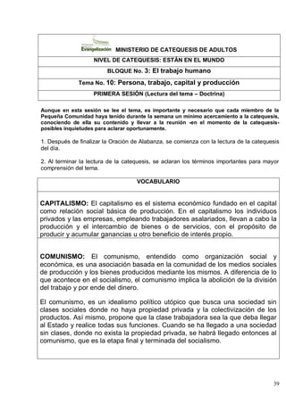 39
MINISTERIO DE CATEQUESIS DE ADULTOS
NIVEL DE CATEQUESIS: ESTÁN EN EL MUNDO
BLOQUE No. 3: El trabajo humano
Tema No. 10: Persona, trabajo, capital y producción
PRIMERA SESIÓN (Lectura del tema – Doctrina)
Aunque en esta sesión se lee el tema, es importante y necesario que cada miembro de la
Pequeña Comunidad haya tenido durante la semana un mínimo acercamiento a la catequesis,
conociendo de ella su contenido y llevar a la reunión -en el momento de la catequesis-
posibles inquietudes para aclarar oportunamente.
1. Después de finalizar la Oración de Alabanza, se comienza con la lectura de la catequesis
del día.
2. Al terminar la lectura de la catequesis, se aclaran los términos importantes para mayor
comprensión del tema.
VOCABULARIO
CAPITALISMO: El capitalismo es el sistema económico fundado en el capital
como relación social básica de producción. En el capitalismo los individuos
privados y las empresas, empleando trabajadores asalariados, llevan a cabo la
producción y el intercambio de bienes o de servicios, con el propósito de
producir y acumular ganancias u otro beneficio de interés propio.
COMUNISMO: El comunismo, entendido como organización social y
económica, es una asociación basada en la comunidad de los medios sociales
de producción y los bienes producidos mediante los mismos. A diferencia de lo
que acontece en el socialismo, el comunismo implica la abolición de la división
del trabajo y por ende del dinero.
El comunismo, es un idealismo político utópico que busca una sociedad sin
clases sociales donde no haya propiedad privada y la colectivización de los
productos. Así mismo, propone que la clase trabajadora sea la que deba llegar
al Estado y realice todas sus funciones. Cuando se ha llegado a una sociedad
sin clases, donde no exista la propiedad privada, se habrá llegado entonces al
comunismo, que es la etapa final y terminada del socialismo.
 