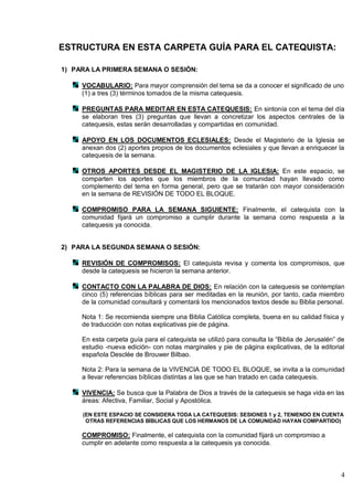 4
ESTRUCTURA EN ESTA CARPETA GUÍA PARA EL CATEQUISTA:
1) PARA LA PRIMERA SEMANA O SESIÓN:
VOCABULARIO: Para mayor comprensión del tema se da a conocer el significado de uno
(1) a tres (3) términos tomados de la misma catequesis.
PREGUNTAS PARA MEDITAR EN ESTA CATEQUESIS: En sintonía con el tema del día
se elaboran tres (3) preguntas que llevan a concretizar los aspectos centrales de la
catequesis, estas serán desarrolladas y compartidas en comunidad.
APOYO EN LOS DOCUMENTOS ECLESIALES: Desde el Magisterio de la Iglesia se
anexan dos (2) aportes propios de los documentos eclesiales y que llevan a enriquecer la
catequesis de la semana.
OTROS APORTES DESDE EL MAGISTERIO DE LA IGLESIA: En este espacio, se
comparten los aportes que los miembros de la comunidad hayan llevado como
complemento del tema en forma general, pero que se tratarán con mayor consideración
en la semana de REVISIÓN DE TODO EL BLOQUE.
COMPROMISO PARA LA SEMANA SIGUIENTE: Finalmente, el catequista con la
comunidad fijará un compromiso a cumplir durante la semana como respuesta a la
catequesis ya conocida.
2) PARA LA SEGUNDA SEMANA O SESIÓN:
REVISIÓN DE COMPROMISOS: El catequista revisa y comenta los compromisos, que
desde la catequesis se hicieron la semana anterior.
CONTACTO CON LA PALABRA DE DIOS: En relación con la catequesis se contemplan
cinco (5) referencias bíblicas para ser meditadas en la reunión, por tanto, cada miembro
de la comunidad consultará y comentará los mencionados textos desde su Biblia personal.
Nota 1: Se recomienda siempre una Biblia Católica completa, buena en su calidad física y
de traducción con notas explicativas pie de página.
En esta carpeta guía para el catequista se utilizó para consulta la ―Biblia de Jerusalén‖ de
estudio -nueva edición- con notas marginales y pie de página explicativas, de la editorial
española Desclée de Brouwer Bilbao.
Nota 2: Para la semana de la VIVENCIA DE TODO EL BLOQUE, se invita a la comunidad
a llevar referencias bíblicas distintas a las que se han tratado en cada catequesis.
VIVENCIA: Se busca que la Palabra de Dios a través de la catequesis se haga vida en las
áreas: Afectiva, Familiar, Social y Apostólica.
(EN ESTE ESPACIO SE CONSIDERA TODA LA CATEQUESIS: SESIONES 1 y 2, TENIENDO EN CUENTA
OTRAS REFERENCIAS BÍBLICAS QUE LOS HERMANOS DE LA COMUNIDAD HAYAN COMPARTIDO)
COMPROMISO: Finalmente, el catequista con la comunidad fijará un compromiso a
cumplir en adelante como respuesta a la catequesis ya conocida.
 