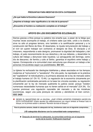 40
PREGUNTAS PARA MEDITAR EN ESTA CATEQUESIS
¿De qué habla la Encíclica Laborem Exercens?
¿Imprime el trabajo valor significativo a la vida de la persona?
¿Encuentra el hombre su realización completa en el trabajo?
APOYO EN LOS DOCUMENTOS ECLESIALES
Damos gracias a Dios porque su palabra nos enseña que, a pesar de la fatiga que
muchas veces acompaña al trabajo, el cristiano sabe que éste, unido a la oración,
sirve no sólo al progreso terreno, sino también a la santificación personal y a la
construcción del Reino de Dios. El desempleo, la injusta remuneración del trabajo y
el vivir sin querer trabajar son contrarios al designio de Dios. El discípulo y el
misionero, respondiendo a este designio, promueven la dignidad del trabajador y del
trabajo, el justo reconocimiento de sus derechos y de sus deberes, y desarrollan la
cultura del trabajo y denuncian toda injusticia. La salvaguardia del domingo, como
día de descanso, de familia y culto al Señor, garantiza el equilibrio entre trabajo y
reposo. Corresponde a la comunidad crear estructuras que ofrezcan un trabajo a las
personas minusválidas según sus posibilidades. DA 121.
La Iglesia ha rechazado las ideologías totalitarias y ateas asociadas en los tiempos
modernos al "comunismo" o "socialismo". Por otra parte, ha reprobado en la práctica
del "capitalismo" el individualismo y la primacía absoluta de la ley de mercado sobre
el trabajo humano (cf. CA 10, 13.44). La regulación de la economía únicamente por
la planificación centralizada pervierte en la base los vínculos sociales; su regulación
únicamente por la ley de mercado quebranta la justicia social, porque "existen
numerosas necesidades humanas que no tienen salida en el mercado" (CA 34). Es
preciso promover una regulación razonable del mercado y de las iniciativas
económicas, según una justa jerarquía de valores y atendiendo al bien común.
CEC 2425
DESDE EL MAGISTERIO DE LA IGLESIA, ¿QUÉ OTROS APORTES PODEMOS HACER EN
ESTA CATEQUESIS? (Estos aportes los reflexionaremos con mayor énfasis al finalizar todo el
bloque, en la primera sesión o semana ―Revisión de todo el bloque‖)
Para la próxima semana, desde la catequesis de hoy, tendremos cada uno el siguiente compromiso…
(-El catequista discierne con la comunidad este compromiso-)
Después de terminar la catequesis, la comunidad continúa con el siguiente
punto de la reunión ―Edificación Espiritual‖
 