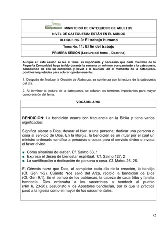 42
MINISTERIO DE CATEQUESIS DE ADULTOS
NIVEL DE CATEQUESIS: ESTÁN EN EL MUNDO
BLOQUE No. 3: El trabajo humano
Tema No. 11: El fin del trabajo
PRIMERA SESIÓN (Lectura del tema – Doctrina)
Aunque en esta sesión se lee el tema, es importante y necesario que cada miembro de la
Pequeña Comunidad haya tenido durante la semana un mínimo acercamiento a la catequesis,
conociendo de ella su contenido y llevar a la reunión -en el momento de la catequesis-
posibles inquietudes para aclarar oportunamente.
1. Después de finalizar la Oración de Alabanza, se comienza con la lectura de la catequesis
del día.
2. Al terminar la lectura de la catequesis, se aclaran los términos importantes para mayor
comprensión del tema.
VOCABULARIO
BENDICIÓN: La bendición ocurre con frecuencia en la Biblia y tiene varios
significados:
Significa alabar a Dios; desear el bien a una persona; dedicar una persona o
cosa al servicio de Dios. En la liturgia, la bendición es un ritual por el cual un
ministro ordenado santifica a personas o cosas para el servicio divino o invoca
el favor divino.
Como sinónimo de alabar. Cf. Salmo 33, 1
Expresa el deseo de bienestar espiritual. Cf. Salmo 127, 2
La santificación o dedicación de persona o cosa. Cf. Mateo 26, 26.
El Génesis narra que Dios, al completar cada día de la creación, la bendijo
(Cf. Gen 1-2). Cuando Noé salió del Arca, recibió la bendición de Dios
(Cf. Gen 9,1). En el tiempo de los patriarcas, la cabeza de cada tribu y familia
bendecía. Dios ordenaba a los sacerdotes a bendecir al pueblo
(Nm 6, 23-26). Jesucristo y los Apóstoles bendecían, por lo que la práctica
pasó a la Iglesia como el mayor de los sacramentales.
 