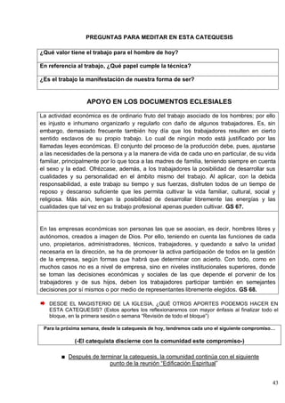 43
PREGUNTAS PARA MEDITAR EN ESTA CATEQUESIS
¿Qué valor tiene el trabajo para el hombre de hoy?
En referencia al trabajo, ¿Qué papel cumple la técnica?
¿Es el trabajo la manifestación de nuestra forma de ser?
APOYO EN LOS DOCUMENTOS ECLESIALES
La actividad económica es de ordinario fruto del trabajo asociado de los hombres; por ello
es injusto e inhumano organizarlo y regularlo con daño de algunos trabajadores. Es, sin
embargo, demasiado frecuente también hoy día que los trabajadores resulten en cierto
sentido esclavos de su propio trabajo. Lo cual de ningún modo está justificado por las
llamadas leyes económicas. El conjunto del proceso de la producción debe, pues, ajustarse
a las necesidades de la persona y a la manera de vida de cada uno en particular, de su vida
familiar, principalmente por lo que toca a las madres de familia, teniendo siempre en cuenta
el sexo y la edad. Ofrézcase, además, a los trabajadores la posibilidad de desarrollar sus
cualidades y su personalidad en el ámbito mismo del trabajo. Al aplicar, con la debida
responsabilidad, a este trabajo su tiempo y sus fuerzas, disfruten todos de un tiempo de
reposo y descanso suficiente que les permita cultivar la vida familiar, cultural, social y
religiosa. Más aún, tengan la posibilidad de desarrollar libremente las energías y las
cualidades que tal vez en su trabajo profesional apenas pueden cultivar. GS 67.
En las empresas económicas son personas las que se asocian, es decir, hombres libres y
autónomos, creados a imagen de Dios. Por ello, teniendo en cuenta las funciones de cada
uno, propietarios, administradores, técnicos, trabajadores, y quedando a salvo la unidad
necesaria en la dirección, se ha de promover la activa participación de todos en la gestión
de la empresa, según formas que habrá que determinar con acierto. Con todo, como en
muchos casos no es a nivel de empresa, sino en niveles institucionales superiores, donde
se toman las decisiones económicas y sociales de las que depende el porvenir de los
trabajadores y de sus hijos, deben los trabajadores participar también en semejantes
decisiones por sí mismos o por medio de representantes libremente elegidos. GS 68.
DESDE EL MAGISTERIO DE LA IGLESIA, ¿QUÉ OTROS APORTES PODEMOS HACER EN
ESTA CATEQUESIS? (Estos aportes los reflexionaremos con mayor énfasis al finalizar todo el
bloque, en la primera sesión o semana ―Revisión de todo el bloque‖)
Para la próxima semana, desde la catequesis de hoy, tendremos cada uno el siguiente compromiso…
(-El catequista discierne con la comunidad este compromiso-)
Después de terminar la catequesis, la comunidad continúa con el siguiente
punto de la reunión ―Edificación Espiritual‖
 