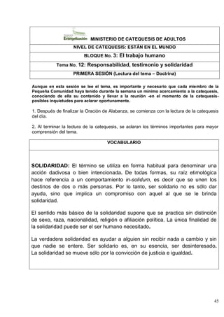45
MINISTERIO DE CATEQUESIS DE ADULTOS
NIVEL DE CATEQUESIS: ESTÁN EN EL MUNDO
BLOQUE No. 3: El trabajo humano
Tema No. 12: Responsabilidad, testimonio y solidaridad
PRIMERA SESIÓN (Lectura del tema – Doctrina)
Aunque en esta sesión se lee el tema, es importante y necesario que cada miembro de la
Pequeña Comunidad haya tenido durante la semana un mínimo acercamiento a la catequesis,
conociendo de ella su contenido y llevar a la reunión -en el momento de la catequesis-
posibles inquietudes para aclarar oportunamente.
1. Después de finalizar la Oración de Alabanza, se comienza con la lectura de la catequesis
del día.
2. Al terminar la lectura de la catequesis, se aclaran los términos importantes para mayor
comprensión del tema.
VOCABULARIO
SOLIDARIDAD: El término se utiliza en forma habitual para denominar una
acción dadivosa o bien intencionada. De todas formas, su raíz etimológica
hace referencia a un comportamiento in-solidum, es decir que se unen los
destinos de dos o más personas. Por lo tanto, ser solidario no es sólo dar
ayuda, sino que implica un compromiso con aquel al que se le brinda
solidaridad.
El sentido más básico de la solidaridad supone que se practica sin distinción
de sexo, raza, nacionalidad, religión o afiliación política. La única finalidad de
la solidaridad puede ser el ser humano necesitado.
La verdadera solidaridad es ayudar a alguien sin recibir nada a cambio y sin
que nadie se entere. Ser solidario es, en su esencia, ser desinteresado.
La solidaridad se mueve sólo por la convicción de justicia e igualdad.
 