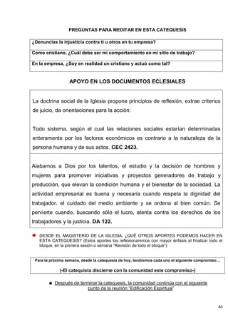 46
PREGUNTAS PARA MEDITAR EN ESTA CATEQUESIS
¿Denuncias la injusticia contra ti u otros en tu empresa?
Como cristiano, ¿Cuál debe ser mi comportamiento en mi sitio de trabajo?
En la empresa, ¿Soy en realidad un cristiano y actuó como tal?
APOYO EN LOS DOCUMENTOS ECLESIALES
La doctrina social de la Iglesia propone principios de reflexión, extrae criterios
de juicio, da orientaciones para la acción:
Todo sistema, según el cual las relaciones sociales estarían determinadas
enteramente por los factores económicos es contrario a la naturaleza de la
persona humana y de sus actos. CEC 2423.
Alabamos a Dios por los talentos, el estudio y la decisión de hombres y
mujeres para promover iniciativas y proyectos generadores de trabajo y
producción, que elevan la condición humana y el bienestar de la sociedad. La
actividad empresarial es buena y necesaria cuando respeta la dignidad del
trabajador, el cuidado del medio ambiente y se ordena al bien común. Se
pervierte cuando, buscando sólo el lucro, atenta contra los derechos de los
trabajadores y la justicia. DA 122.
DESDE EL MAGISTERIO DE LA IGLESIA, ¿QUÉ OTROS APORTES PODEMOS HACER EN
ESTA CATEQUESIS? (Estos aportes los reflexionaremos con mayor énfasis al finalizar todo el
bloque, en la primera sesión o semana ―Revisión de todo el bloque‖)
Para la próxima semana, desde la catequesis de hoy, tendremos cada uno el siguiente compromiso…
(-El catequista discierne con la comunidad este compromiso-)
Después de terminar la catequesis, la comunidad continúa con el siguiente
punto de la reunión ―Edificación Espiritual‖
 
