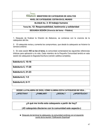 47
MINISTERIO DE CATEQUESIS DE ADULTOS
NIVEL DE CATEQUESIS: ESTÁN EN EL MUNDO
BLOQUE No. 3: El trabajo humano
Tema No. 12: Responsabilidad, testimonio y solidaridad
SEGUNDA SESIÓN (Vivencia del tema – Palabra)
1. Después de finalizar la Oración de Alabanza, se comienza con la vivencia de la
catequesis del día.
2. El catequista revisa y comenta los compromisos, que desde la catequesis se hicieron la
semana anterior.
3. En esta sesión NO se lee el tema, la comunidad contemplará las siguientes referencias
bíblicas para aplicación a la vida. Cada miembro de la Pequeña Comunidad tendrá en esta
sesión de catequesis la Sagrada Escritura (versión católica completa).
Sabiduría 5, 15-16
Sabiduría 5, 17-20
Sabiduría 5, 21-23
Sabiduría 6, 1-5
Sabiduría 6, 6-11
DESDE LA PALABRA DE DIOS, CÓMO ILUMINA ESTA CATEQUESIS MI VIDA…
¿AFECTIVA? ¿FAMILIAR? ¿SOCIAL? ¿APOSTÓLICA?
¿A qué me invita esta catequesis a partir de hoy?
(-El catequista discierne con la comunidad este aspecto-)
Después de terminar la catequesis, la comunidad continúa con el siguiente
punto de la reunión ―Edificación Espiritual‖
 