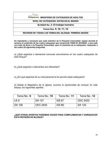 48
MINISTERIO DE CATEQUESIS DE ADULTOS
NIVEL DE CATEQUESIS: ESTÁN EN EL MUNDO
BLOQUE No. 3: El trabajo humano
Temas Nos. 9, 10, 11, 12
REVISIÓN DE TODOS LOS TEMAS DEL BLOQUE: PRIMERA SESIÓN
Es importante y necesario que cada miembro de la Pequeña Comunidad, repase durante la
semana el contenido de las cuatro catequesis que comprende TODO EL BLOQUE, y que cada
uno trate de llevar a la Pequeña Comunidad -para el momento de la catequesis- respuesta a
las cuatro (4) siguientes preguntas.
a) ¿Qué aspectos o elementos comunes encontramos en las cuatro catequesis de
este bloque?
b) ¿Qué aspectos o elementos son diferentes?
c) ¿En qué aspectos de su vida personal le ha servido estas catequesis?
d) Desde el Magisterio de la Iglesia, tuvimos la oportunidad de conocer en este
bloque, los siguientes aportes:
Tema No.: 9 Tema No.: 10 Tema No.: 11 Tema No.: 12
LE 6 DA 121 GS 67 CEC 2423
DA 120 CEC 2425 GS 68 DA 122
¿QUÉ OTROS APORTES PODEMOS HACER PARA COMPLEMENTAR Y ENRIQUECER
ESTA REVISIÓN DE BLOQUE?
 