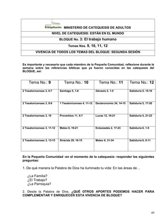 49
MINISTERIO DE CATEQUESIS DE ADULTOS
NIVEL DE CATEQUESIS: ESTÁN EN EL MUNDO
BLOQUE No. 3: El trabajo humano
Temas Nos. 9, 10, 11, 12
VIVENCIA DE TODOS LOS TEMAS DEL BLOQUE: SEGUNDA SESIÓN
Es importante y necesario que cada miembro de la Pequeña Comunidad, reflexione durante la
semana sobre las referencias bíblicas que ya fueron conocidas en las catequesis del
BLOQUE, así:
Tema No.: 9 Tema No.: 10 Tema No.: 11 Tema No.: 12
2 Tesalonicenses 3, 6-7 Santiago 5, 1-6 Génesis 2, 1-5 Sabiduría 5, 15-16
2 Tesalonicenses 3, 8-9 1 Tesalonicenses 4, 11-12 Deuteronomio 24, 14-15 Sabiduría 5, 17-20
2 Tesalonicenses 3, 10 Proverbios 11, 6-7 Lucas 12, 16-21 Sabiduría 5, 21-23
2 Tesalonicenses 3, 11-12 Mateo 6, 19-21 Eclesiastés 2, 17-23 Sabiduría 6, 1-5
2 Tesalonicenses 3, 13-15 Sirácida 29, 10-15 Mateo 6, 31-34 Sabiduría 6, 6-11
En la Pequeña Comunidad -en el momento de la catequesis- responder las siguientes
preguntas:
1. De qué manera la Palabra de Dios ha iluminado tu vida: En las áreas de…
¿La Familia?
¿El Trabajo?
¿La Parroquia?
2. Desde la Palabra de Dios, ¿QUÉ OTROS APORTES PODEMOS HACER PARA
COMPLEMENTAR Y ENRIQUECER ESTA VIVENCIA DE BLOQUE?
 