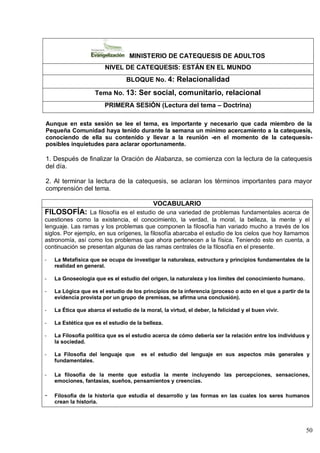 50
MINISTERIO DE CATEQUESIS DE ADULTOS
NIVEL DE CATEQUESIS: ESTÁN EN EL MUNDO
BLOQUE No. 4: Relacionalidad
Tema No. 13: Ser social, comunitario, relacional
PRIMERA SESIÓN (Lectura del tema – Doctrina)
Aunque en esta sesión se lee el tema, es importante y necesario que cada miembro de la
Pequeña Comunidad haya tenido durante la semana un mínimo acercamiento a la catequesis,
conociendo de ella su contenido y llevar a la reunión -en el momento de la catequesis-
posibles inquietudes para aclarar oportunamente.
1. Después de finalizar la Oración de Alabanza, se comienza con la lectura de la catequesis
del día.
2. Al terminar la lectura de la catequesis, se aclaran los términos importantes para mayor
comprensión del tema.
VOCABULARIO
FILOSOFÍA: La filosofía es el estudio de una variedad de problemas fundamentales acerca de
cuestiones como la existencia, el conocimiento, la verdad, la moral, la belleza, la mente y el
lenguaje. Las ramas y los problemas que componen la filosofía han variado mucho a través de los
siglos. Por ejemplo, en sus orígenes, la filosofía abarcaba el estudio de los cielos que hoy llamamos
astronomía, así como los problemas que ahora pertenecen a la física. Teniendo esto en cuenta, a
continuación se presentan algunas de las ramas centrales de la filosofía en el presente.
- La Metafísica que se ocupa de investigar la naturaleza, estructura y principios fundamentales de la
realidad en general.
- La Gnoseología que es el estudio del origen, la naturaleza y los límites del conocimiento humano.
- La Lógica que es el estudio de los principios de la inferencia (proceso o acto en el que a partir de la
evidencia provista por un grupo de premisas, se afirma una conclusión).
- La Ética que abarca el estudio de la moral, la virtud, el deber, la felicidad y el buen vivir.
- La Estética que es el estudio de la belleza.
- La Filosofía política que es el estudio acerca de cómo debería ser la relación entre los individuos y
la sociedad.
- La Filosofía del lenguaje que es el estudio del lenguaje en sus aspectos más generales y
fundamentales.
- La filosofía de la mente que estudia la mente incluyendo las percepciones, sensaciones,
emociones, fantasías, sueños, pensamientos y creencias.
- Filosofía de la historia que estudia el desarrollo y las formas en las cuales los seres humanos
crean la historia.
 