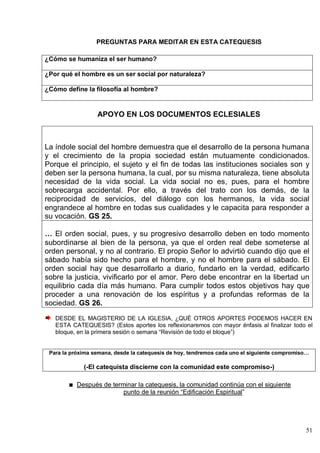 51
PREGUNTAS PARA MEDITAR EN ESTA CATEQUESIS
¿Cómo se humaniza el ser humano?
¿Por qué el hombre es un ser social por naturaleza?
¿Cómo define la filosofía al hombre?
APOYO EN LOS DOCUMENTOS ECLESIALES
La índole social del hombre demuestra que el desarrollo de la persona humana
y el crecimiento de la propia sociedad están mutuamente condicionados.
Porque el principio, el sujeto y el fin de todas las instituciones sociales son y
deben ser la persona humana, la cual, por su misma naturaleza, tiene absoluta
necesidad de la vida social. La vida social no es, pues, para el hombre
sobrecarga accidental. Por ello, a través del trato con los demás, de la
reciprocidad de servicios, del diálogo con los hermanos, la vida social
engrandece al hombre en todas sus cualidades y le capacita para responder a
su vocación. GS 25.
… El orden social, pues, y su progresivo desarrollo deben en todo momento
subordinarse al bien de la persona, ya que el orden real debe someterse al
orden personal, y no al contrario. El propio Señor lo advirtió cuando dijo que el
sábado había sido hecho para el hombre, y no el hombre para el sábado. El
orden social hay que desarrollarlo a diario, fundarlo en la verdad, edificarlo
sobre la justicia, vivificarlo por el amor. Pero debe encontrar en la libertad un
equilibrio cada día más humano. Para cumplir todos estos objetivos hay que
proceder a una renovación de los espíritus y a profundas reformas de la
sociedad. GS 26.
DESDE EL MAGISTERIO DE LA IGLESIA, ¿QUÉ OTROS APORTES PODEMOS HACER EN
ESTA CATEQUESIS? (Estos aportes los reflexionaremos con mayor énfasis al finalizar todo el
bloque, en la primera sesión o semana ―Revisión de todo el bloque‖)
Para la próxima semana, desde la catequesis de hoy, tendremos cada uno el siguiente compromiso…
(-El catequista discierne con la comunidad este compromiso-)
Después de terminar la catequesis, la comunidad continúa con el siguiente
punto de la reunión ―Edificación Espiritual‖
 