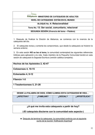 52
MINISTERIO DE CATEQUESIS DE ADULTOS
NIVEL DE CATEQUESIS: ESTÁN EN EL MUNDO
BLOQUE No. 4: Relacionalidad
Tema No. 13: Ser social, comunitario, relacional
SEGUNDA SESIÓN (Vivencia del tema – Palabra)
1. Después de finalizar la Oración de Alabanza, se comienza con la vivencia de la
catequesis del día.
2. El catequista revisa y comenta los compromisos, que desde la catequesis se hicieron la
semana anterior.
3. En esta sesión NO se lee el tema, la comunidad contemplará las siguientes referencias
bíblicas para aplicación a la vida. Cada miembro de la Pequeña Comunidad tendrá en esta
sesión de catequesis la Sagrada Escritura (versión católica completa).
Hechos de los Apóstoles 2, 42-47
Colosenses 4, 10-15
Eclesiastés 4, 9-12
Filemón 1-5
1 Tesalonicenses 5, 21-26
DESDE LA PALABRA DE DIOS, CÓMO ILUMINA ESTA CATEQUESIS MI VIDA…
¿AFECTIVA? ¿FAMILIAR? ¿SOCIAL? ¿APOSTÓLICA?
¿A qué me invita esta catequesis a partir de hoy?
(-El catequista discierne con la comunidad este aspecto-)
Después de terminar la catequesis, la comunidad continúa con el siguiente
punto de la reunión ―Edificación Espiritual‖
 