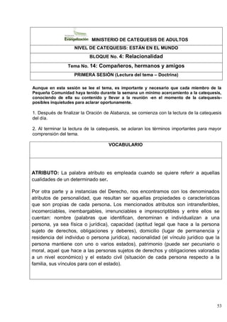 53
MINISTERIO DE CATEQUESIS DE ADULTOS
NIVEL DE CATEQUESIS: ESTÁN EN EL MUNDO
BLOQUE No. 4: Relacionalidad
Tema No. 14: Compañeros, hermanos y amigos
PRIMERA SESIÓN (Lectura del tema – Doctrina)
Aunque en esta sesión se lee el tema, es importante y necesario que cada miembro de la
Pequeña Comunidad haya tenido durante la semana un mínimo acercamiento a la catequesis,
conociendo de ella su contenido y llevar a la reunión -en el momento de la catequesis-
posibles inquietudes para aclarar oportunamente.
1. Después de finalizar la Oración de Alabanza, se comienza con la lectura de la catequesis
del día.
2. Al terminar la lectura de la catequesis, se aclaran los términos importantes para mayor
comprensión del tema.
VOCABULARIO
ATRIBUTO: La palabra atributo es empleada cuando se quiere referir a aquellas
cualidades de un determinado ser.
Por otra parte y a instancias del Derecho, nos encontramos con los denominados
atributos de personalidad, que resultan ser aquellas propiedades o características
que son propias de cada persona. Los mencionados atributos son intransferibles,
incomerciables, inembargables, irrenunciables e imprescriptibles y entre ellos se
cuentan: nombre (palabras que identifican, denominan e individualizan a una
persona, ya sea física o jurídica), capacidad (aptitud legal que hace a la persona
sujeto de derechos, obligaciones y deberes), domicilio (lugar de permanencia y
residencia del individuo o persona jurídica), nacionalidad (el vínculo jurídico que la
persona mantiene con uno o varios estados), patrimonio (puede ser pecuniario o
moral, aquel que hace a las personas sujetos de derechos y obligaciones valoradas
a un nivel económico) y el estado civil (situación de cada persona respecto a la
familia, sus vínculos para con el estado).
 