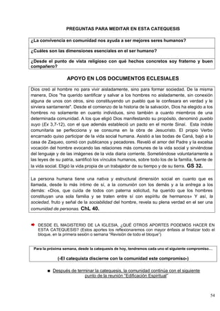 54
PREGUNTAS PARA MEDITAR EN ESTA CATEQUESIS
¿La convivencia en comunidad nos ayuda a ser mejores seres humanos?
¿Cuáles son las dimensiones esenciales en el ser humano?
¿Desde el punto de vista religioso con qué hechos concretos soy fraterno y buen
compañero?
APOYO EN LOS DOCUMENTOS ECLESIALES
Dios creó al hombre no para vivir aisladamente, sino para formar sociedad. De la misma
manera, Dios "ha querido santificar y salvar a los hombres no aisladamente, sin conexión
alguna de unos con otros, sino constituyendo un pueblo que le confesara en verdad y le
sirviera santamente". Desde el comienzo de la historia de la salvación, Dios ha elegido a los
hombres no solamente en cuanto individuos, sino también a cuanto miembros de una
determinada comunidad. A los que eligió Dios manifestando su propósito, denominó pueblo
suyo (Ex 3,7-12), con el que además estableció un pacto en el monte Sinaí. Esta índole
comunitaria se perfecciona y se consuma en la obra de Jesucristo. El propio Verbo
encarnado quiso participar de la vida social humana. Asistió a las bodas de Caná, bajó a la
casa de Zaqueo, comió con publicanos y pecadores. Reveló el amor del Padre y la excelsa
vocación del hombre evocando las relaciones más comunes de la vida social y sirviéndose
del lenguaje y de las imágenes de la vida diaria corriente. Sometiéndose voluntariamente a
las leyes de su patria, santificó los vínculos humanos, sobre todo los de la familia, fuente de
la vida social. Eligió la vida propia de un trabajador de su tiempo y de su tierra. GS 32.
La persona humana tiene una nativa y estructural dimensión social en cuanto que es
llamada, desde lo más íntimo de sí, a la comunión con los demás y a la entrega a los
demás: «Dios, que cuida de todos con paterna solicitud, ha querido que los hombres
constituyan una sola familia y se traten entre sí con espíritu de hermanos» Y así, la
sociedad, fruto y señal de la sociabilidad del hombre, revela su plena verdad en el ser una
comunidad de personas. ChL 40.
DESDE EL MAGISTERIO DE LA IGLESIA, ¿QUÉ OTROS APORTES PODEMOS HACER EN
ESTA CATEQUESIS? (Estos aportes los reflexionaremos con mayor énfasis al finalizar todo el
bloque, en la primera sesión o semana ―Revisión de todo el bloque‖)
Para la próxima semana, desde la catequesis de hoy, tendremos cada uno el siguiente compromiso…
(-El catequista discierne con la comunidad este compromiso-)
Después de terminar la catequesis, la comunidad continúa con el siguiente
punto de la reunión ―Edificación Espiritual‖
 