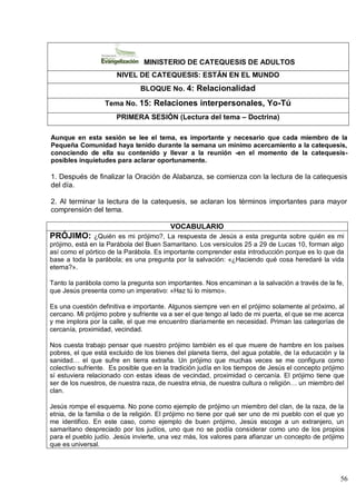 56
MINISTERIO DE CATEQUESIS DE ADULTOS
NIVEL DE CATEQUESIS: ESTÁN EN EL MUNDO
BLOQUE No. 4: Relacionalidad
Tema No. 15: Relaciones interpersonales, Yo-Tú
PRIMERA SESIÓN (Lectura del tema – Doctrina)
Aunque en esta sesión se lee el tema, es importante y necesario que cada miembro de la
Pequeña Comunidad haya tenido durante la semana un mínimo acercamiento a la catequesis,
conociendo de ella su contenido y llevar a la reunión -en el momento de la catequesis-
posibles inquietudes para aclarar oportunamente.
1. Después de finalizar la Oración de Alabanza, se comienza con la lectura de la catequesis
del día.
2. Al terminar la lectura de la catequesis, se aclaran los términos importantes para mayor
comprensión del tema.
VOCABULARIO
PRÓJIMO: ¿Quién es mi prójimo?, La respuesta de Jesús a esta pregunta sobre quién es mi
prójimo, está en la Parábola del Buen Samaritano. Los versículos 25 a 29 de Lucas 10, forman algo
así como el pórtico de la Parábola. Es importante comprender esta introducción porque es lo que da
base a toda la parábola; es una pregunta por la salvación: «¿Haciendo qué cosa heredaré la vida
eterna?».
Tanto la parábola como la pregunta son importantes. Nos encaminan a la salvación a través de la fe,
que Jesús presenta como un imperativo: «Haz tú lo mismo».
Es una cuestión definitiva e importante. Algunos siempre ven en el prójimo solamente al próximo, al
cercano. Mi prójimo pobre y sufriente va a ser el que tengo al lado de mi puerta, el que se me acerca
y me implora por la calle, el que me encuentro diariamente en necesidad. Priman las categorías de
cercanía, proximidad, vecindad.
Nos cuesta trabajo pensar que nuestro prójimo también es el que muere de hambre en los países
pobres, el que está excluido de los bienes del planeta tierra, del agua potable, de la educación y la
sanidad… el que sufre en tierra extraña. Un prójimo que muchas veces se me configura como
colectivo sufriente. Es posible que en la tradición judía en los tiempos de Jesús el concepto prójimo
sí estuviera relacionado con estas ideas de vecindad, proximidad o cercanía. El prójimo tiene que
ser de los nuestros, de nuestra raza, de nuestra etnia, de nuestra cultura o religión… un miembro del
clan.
Jesús rompe el esquema. No pone como ejemplo de prójimo un miembro del clan, de la raza, de la
etnia, de la familia o de la religión. El prójimo no tiene por qué ser uno de mi pueblo con el que yo
me identifico. En este caso, como ejemplo de buen prójimo, Jesús escoge a un extranjero, un
samaritano despreciado por los judíos, uno que no se podía considerar como uno de los propios
para el pueblo judío. Jesús invierte, una vez más, los valores para afianzar un concepto de prójimo
que es universal.
 