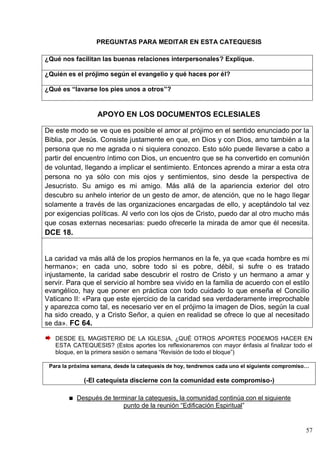 57
PREGUNTAS PARA MEDITAR EN ESTA CATEQUESIS
¿Qué nos facilitan las buenas relaciones interpersonales? Explique.
¿Quién es el prójimo según el evangelio y qué haces por él?
¿Qué es “lavarse los pies unos a otros”?
APOYO EN LOS DOCUMENTOS ECLESIALES
De este modo se ve que es posible el amor al prójimo en el sentido enunciado por la
Biblia, por Jesús. Consiste justamente en que, en Dios y con Dios, amo también a la
persona que no me agrada o ni siquiera conozco. Esto sólo puede llevarse a cabo a
partir del encuentro íntimo con Dios, un encuentro que se ha convertido en comunión
de voluntad, llegando a implicar el sentimiento. Entonces aprendo a mirar a esta otra
persona no ya sólo con mis ojos y sentimientos, sino desde la perspectiva de
Jesucristo. Su amigo es mi amigo. Más allá de la apariencia exterior del otro
descubro su anhelo interior de un gesto de amor, de atención, que no le hago llegar
solamente a través de las organizaciones encargadas de ello, y aceptándolo tal vez
por exigencias políticas. Al verlo con los ojos de Cristo, puedo dar al otro mucho más
que cosas externas necesarias: puedo ofrecerle la mirada de amor que él necesita.
DCE 18.
La caridad va más allá de los propios hermanos en la fe, ya que «cada hombre es mi
hermano»; en cada uno, sobre todo si es pobre, débil, si sufre o es tratado
injustamente, la caridad sabe descubrir el rostro de Cristo y un hermano a amar y
servir. Para que el servicio al hombre sea vivido en la familia de acuerdo con el estilo
evangélico, hay que poner en práctica con todo cuidado lo que enseña el Concilio
Vaticano II: «Para que este ejercicio de la caridad sea verdaderamente irreprochable
y aparezca como tal, es necesario ver en el prójimo la imagen de Dios, según la cual
ha sido creado, y a Cristo Señor, a quien en realidad se ofrece lo que al necesitado
se da». FC 64.
DESDE EL MAGISTERIO DE LA IGLESIA, ¿QUÉ OTROS APORTES PODEMOS HACER EN
ESTA CATEQUESIS? (Estos aportes los reflexionaremos con mayor énfasis al finalizar todo el
bloque, en la primera sesión o semana ―Revisión de todo el bloque‖)
Para la próxima semana, desde la catequesis de hoy, tendremos cada uno el siguiente compromiso…
(-El catequista discierne con la comunidad este compromiso-)
Después de terminar la catequesis, la comunidad continúa con el siguiente
punto de la reunión ―Edificación Espiritual‖
 