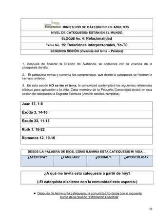 58
MINISTERIO DE CATEQUESIS DE ADULTOS
NIVEL DE CATEQUESIS: ESTÁN EN EL MUNDO
BLOQUE No. 4: Relacionalidad
Tema No. 15: Relaciones interpersonales, Yo-Tú
SEGUNDA SESIÓN (Vivencia del tema – Palabra)
1. Después de finalizar la Oración de Alabanza, se comienza con la vivencia de la
catequesis del día.
2. El catequista revisa y comenta los compromisos, que desde la catequesis se hicieron la
semana anterior.
3. En esta sesión NO se lee el tema, la comunidad contemplará las siguientes referencias
bíblicas para aplicación a la vida. Cada miembro de la Pequeña Comunidad tendrá en esta
sesión de catequesis la Sagrada Escritura (versión católica completa).
Juan 17, 1-8
Éxodo 3, 14-16
Éxodo 33, 11-15
Ruth 1, 16-22
Romanos 12, 10-16
DESDE LA PALABRA DE DIOS, CÓMO ILUMINA ESTA CATEQUESIS MI VIDA…
¿AFECTIVA? ¿FAMILIAR? ¿SOCIAL? ¿APOSTÓLICA?
¿A qué me invita esta catequesis a partir de hoy?
(-El catequista discierne con la comunidad este aspecto-)
Después de terminar la catequesis, la comunidad continúa con el siguiente
punto de la reunión ―Edificación Espiritual‖
 