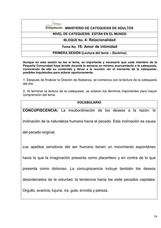 59
MINISTERIO DE CATEQUESIS DE ADULTOS
NIVEL DE CATEQUESIS: ESTÁN EN EL MUNDO
BLOQUE No. 4: Relacionalidad
Tema No. 16: Amor de intimidad
PRIMERA SESIÓN (Lectura del tema – Doctrina)
Aunque en esta sesión se lee el tema, es importante y necesario que cada miembro de la
Pequeña Comunidad haya tenido durante la semana un mínimo acercamiento a la catequesis,
conociendo de ella su contenido y llevar a la reunión -en el momento de la catequesis-
posibles inquietudes para aclarar oportunamente.
1. Después de finalizar la Oración de Alabanza, se comienza con la lectura de la catequesis
del día.
2. Al terminar la lectura de la catequesis, se aclaran los términos importantes para mayor
comprensión del tema.
VOCABULARIO
CONCUPISCENCIA: La insubordinación de los deseos a la razón; la
inclinación de la naturaleza humana hacia el pecado. Esta inclinación es causa
del pecado original.
Los apetitos sensitivos del ser humano tienen un movimiento espontáneo
hacia lo que la imaginación presenta como placentero y en contra de lo que
presenta como doloroso. La concupiscencia incluye también los deseos
desordenados de la voluntad, la tendencia hacia los siete pecados capitales:
Orgullo, avaricia, lujuria, ira, gula, envidia y pereza.
 