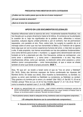 60
PREGUNTAS PARA MEDITAR EN ESTA CATEQUESIS
¿Cuáles son los cuatro pasos que se dan en el amor recíproco?
¿En qué consiste la atracción?
¿Qué es el amor de complacencia?
APOYO EN LOS DOCUMENTOS ECLESIALES
Nuestras reflexiones sobre la esencia del amor, inicialmente bastante filosóficas, nos
han llevado por su propio dinamismo hasta la fe bíblica. Al comienzo se ha planteado
la cuestión de si, bajo los significados de la palabra amor, diferentes e incluso
opuestos, subyace alguna unidad profunda o, por el contrario, han de permanecer
separados, uno paralelo al otro. Pero, sobre todo, ha surgido la cuestión de si el
mensaje sobre el amor que nos han transmitido la Biblia y la Tradición de la Iglesia
tiene algo que ver con la común experiencia humana del amor, o más bien se opone
a ella. A este propósito, nos hemos encontrado con las dos palabras fundamentales:
eros como término para el amor « mundano » y agapé como denominación del amor
fundado en la fe y plasmado por ella. Con frecuencia, ambas se contraponen, una
como amor « ascendente », y como amor « descendente » la otra. Hay otras
clasificaciones afines, como por ejemplo, la distinción entre amor posesivo y amor
oblativo (amor concupiscentiae – amor benevolentiae), al que a veces se añade
también el amor que tiende al propio provecho. DCE 7.
Dios, "El que es", se reveló a Israel como el que es "rico en amor y fidelidad"
(Ex 34,6). Estos dos términos expresan de forma condensada las riquezas del
Nombre divino. En todas sus obras, Dios muestra su benevolencia, su bondad, su
gracia, su amor; pero también su fiabilidad, su constancia, su fidelidad, su verdad.
"Doy gracias a tu nombre por tu amor y tu verdad" (Sal 138,2; cf. Sal 85,11). El es la
Verdad, porque "Dios es Luz, en él no hay tiniebla alguna" (1 Jn 1,5); él es "Amor",
como lo enseña el apóstol Juan (1 Jn 4,8). CEC 214.
DESDE EL MAGISTERIO DE LA IGLESIA, ¿QUÉ OTROS APORTES PODEMOS HACER EN
ESTA CATEQUESIS? (Estos aportes los reflexionaremos con mayor énfasis al finalizar todo el
bloque, en la primera sesión o semana ―Revisión de todo el bloque‖)
Para la próxima semana, desde la catequesis de hoy, tendremos cada uno el siguiente compromiso…
(-El catequista discierne con la comunidad este compromiso-)
Después de terminar la catequesis, la comunidad continúa con el siguiente
punto de la reunión ―Edificación Espiritual‖
 