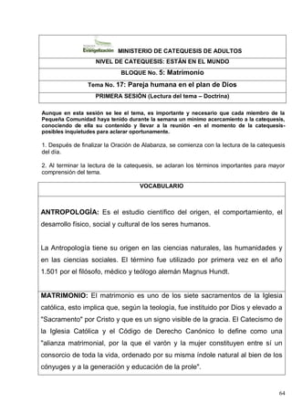 64
MINISTERIO DE CATEQUESIS DE ADULTOS
NIVEL DE CATEQUESIS: ESTÁN EN EL MUNDO
BLOQUE No. 5: Matrimonio
Tema No. 17: Pareja humana en el plan de Dios
PRIMERA SESIÓN (Lectura del tema – Doctrina)
Aunque en esta sesión se lee el tema, es importante y necesario que cada miembro de la
Pequeña Comunidad haya tenido durante la semana un mínimo acercamiento a la catequesis,
conociendo de ella su contenido y llevar a la reunión -en el momento de la catequesis-
posibles inquietudes para aclarar oportunamente.
1. Después de finalizar la Oración de Alabanza, se comienza con la lectura de la catequesis
del día.
2. Al terminar la lectura de la catequesis, se aclaran los términos importantes para mayor
comprensión del tema.
VOCABULARIO
ANTROPOLOGÍA: Es el estudio científico del origen, el comportamiento, el
desarrollo físico, social y cultural de los seres humanos.
La Antropología tiene su origen en las ciencias naturales, las humanidades y
en las ciencias sociales. El término fue utilizado por primera vez en el año
1.501 por el filósofo, médico y teólogo alemán Magnus Hundt.
MATRIMONIO: El matrimonio es uno de los siete sacramentos de la Iglesia
católica, esto implica que, según la teología, fue instituido por Dios y elevado a
"Sacramento" por Cristo y que es un signo visible de la gracia. El Catecismo de
la Iglesia Católica y el Código de Derecho Canónico lo define como una
"alianza matrimonial, por la que el varón y la mujer constituyen entre sí un
consorcio de toda la vida, ordenado por su misma índole natural al bien de los
cónyuges y a la generación y educación de la prole".
 