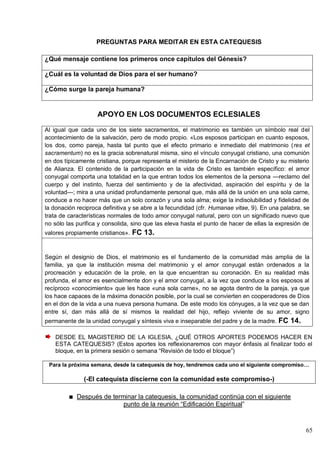 65
PREGUNTAS PARA MEDITAR EN ESTA CATEQUESIS
¿Qué mensaje contiene los primeros once capítulos del Génesis?
¿Cuál es la voluntad de Dios para el ser humano?
¿Cómo surge la pareja humana?
APOYO EN LOS DOCUMENTOS ECLESIALES
Al igual que cada uno de los siete sacramentos, el matrimonio es también un símbolo real del
acontecimiento de la salvación, pero de modo propio. «Los esposos participan en cuanto esposos,
los dos, como pareja, hasta tal punto que el efecto primario e inmediato del matrimonio (res et
sacramentum) no es la gracia sobrenatural misma, sino el vínculo conyugal cristiano, una comunión
en dos típicamente cristiana, porque representa el misterio de la Encarnación de Cristo y su misterio
de Alianza. El contenido de la participación en la vida de Cristo es también específico: el amor
conyugal comporta una totalidad en la que entran todos los elementos de la persona —reclamo del
cuerpo y del instinto, fuerza del sentimiento y de la afectividad, aspiración del espíritu y de la
voluntad—; mira a una unidad profundamente personal que, más allá de la unión en una sola carne,
conduce a no hacer más que un solo corazón y una sola alma; exige la indisolubilidad y fidelidad de
la donación reciproca definitiva y se abre a la fecundidad (cfr. Humanae vitae, 9). En una palabra, se
trata de características normales de todo amor conyugal natural, pero con un significado nuevo que
no sólo las purifica y consolida, sino que las eleva hasta el punto de hacer de ellas la expresión de
valores propiamente cristianos». FC 13.
Según el designio de Dios, el matrimonio es el fundamento de la comunidad más amplia de la
familia, ya que la institución misma del matrimonio y el amor conyugal están ordenados a la
procreación y educación de la prole, en la que encuentran su coronación. En su realidad más
profunda, el amor es esencialmente don y el amor conyugal, a la vez que conduce a los esposos al
recíproco «conocimiento» que les hace «una sola carne», no se agota dentro de la pareja, ya que
los hace capaces de la máxima donación posible, por la cual se convierten en cooperadores de Dios
en el don de la vida a una nueva persona humana. De este modo los cónyuges, a la vez que se dan
entre sí, dan más allá de sí mismos la realidad del hijo, reflejo viviente de su amor, signo
permanente de la unidad conyugal y síntesis viva e inseparable del padre y de la madre. FC 14.
DESDE EL MAGISTERIO DE LA IGLESIA, ¿QUÉ OTROS APORTES PODEMOS HACER EN
ESTA CATEQUESIS? (Estos aportes los reflexionaremos con mayor énfasis al finalizar todo el
bloque, en la primera sesión o semana ―Revisión de todo el bloque‖)
Para la próxima semana, desde la catequesis de hoy, tendremos cada uno el siguiente compromiso…
(-El catequista discierne con la comunidad este compromiso-)
Después de terminar la catequesis, la comunidad continúa con el siguiente
punto de la reunión ―Edificación Espiritual‖
 
